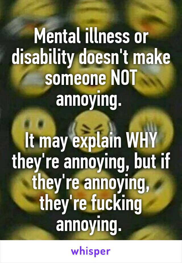 Mental illness or disability doesn't make someone NOT annoying. 

It may explain WHY they're annoying, but if they're annoying, they're fucking annoying. 