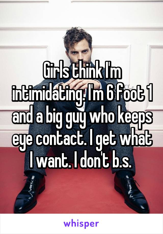 Girls think I'm intimidating. I'm 6 foot 1 and a big guy who keeps eye contact. I get what I want. I don't b.s. 