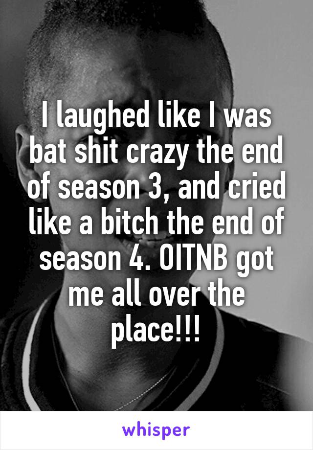 I laughed like I was bat shit crazy the end of season 3, and cried like a bitch the end of season 4. OITNB got me all over the place!!!