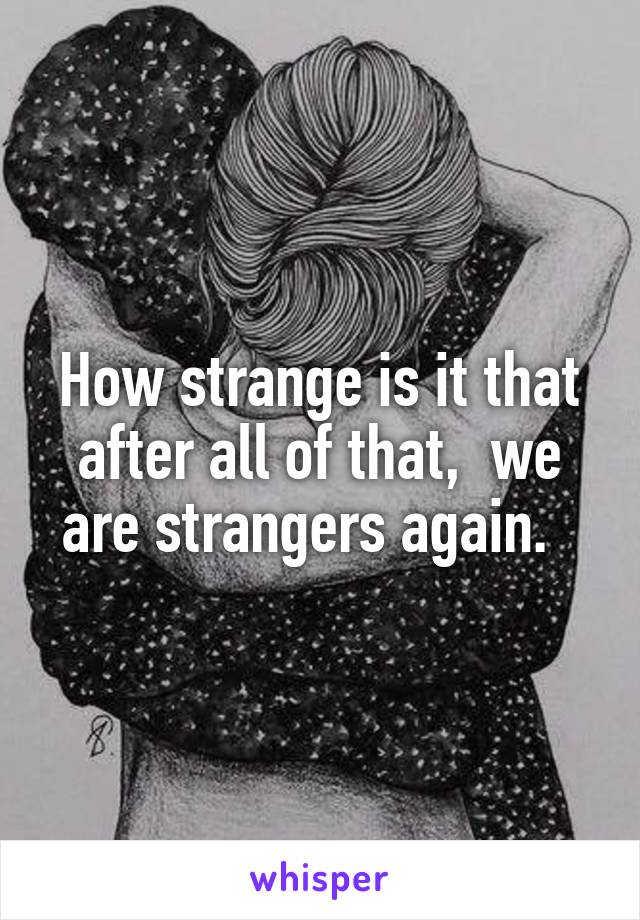 How strange is it that after all of that,  we are strangers again.  