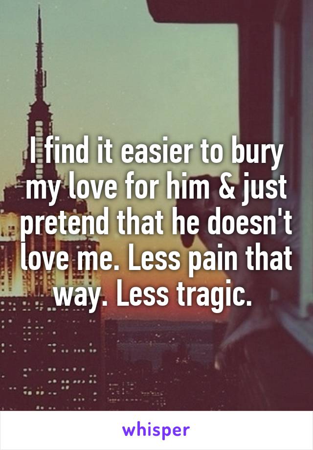 I find it easier to bury my love for him & just pretend that he doesn't love me. Less pain that way. Less tragic. 