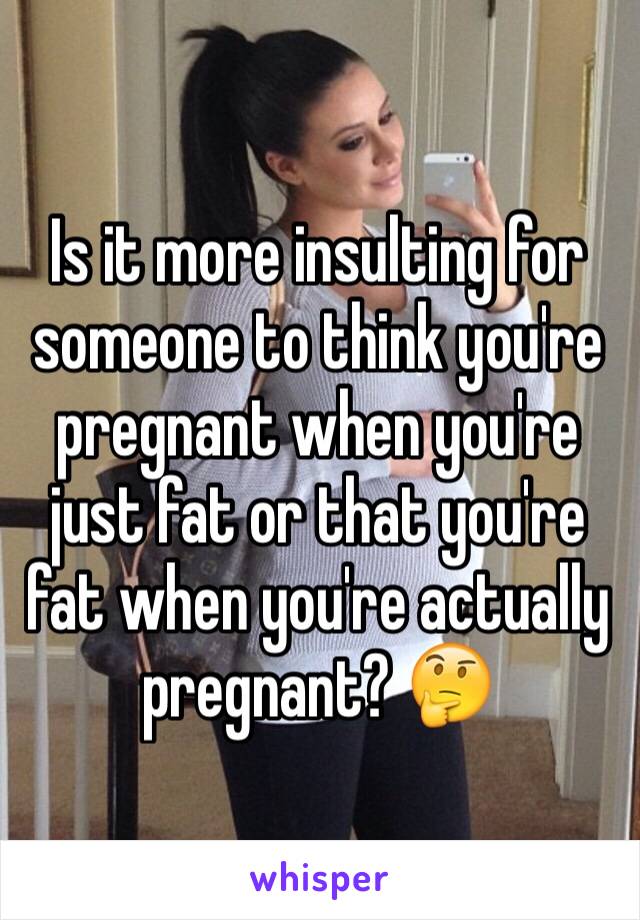 Is it more insulting for someone to think you're pregnant when you're just fat or that you're fat when you're actually pregnant? 🤔