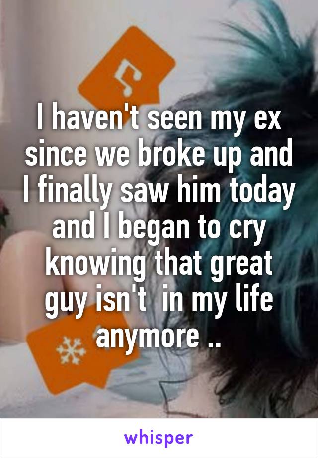 I haven't seen my ex since we broke up and I finally saw him today and I began to cry knowing that great guy isn't  in my life anymore ..