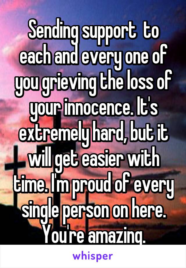 Sending support  to each and every one of you grieving the loss of your innocence. It's extremely hard, but it will get easier with time. I'm proud of every single person on here. You're amazing.