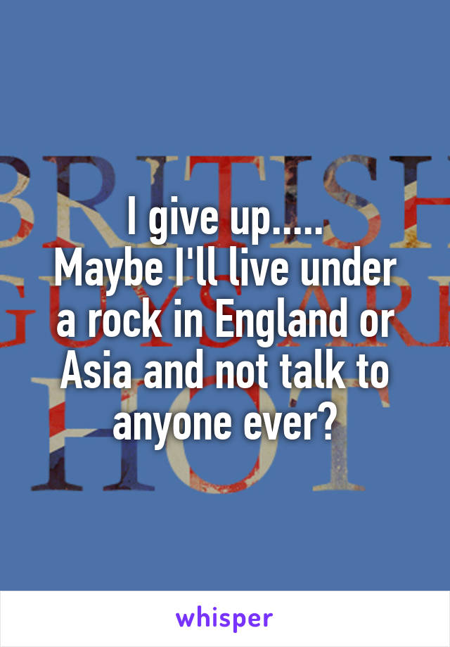 I give up.....
Maybe I'll live under a rock in England or Asia and not talk to anyone ever?