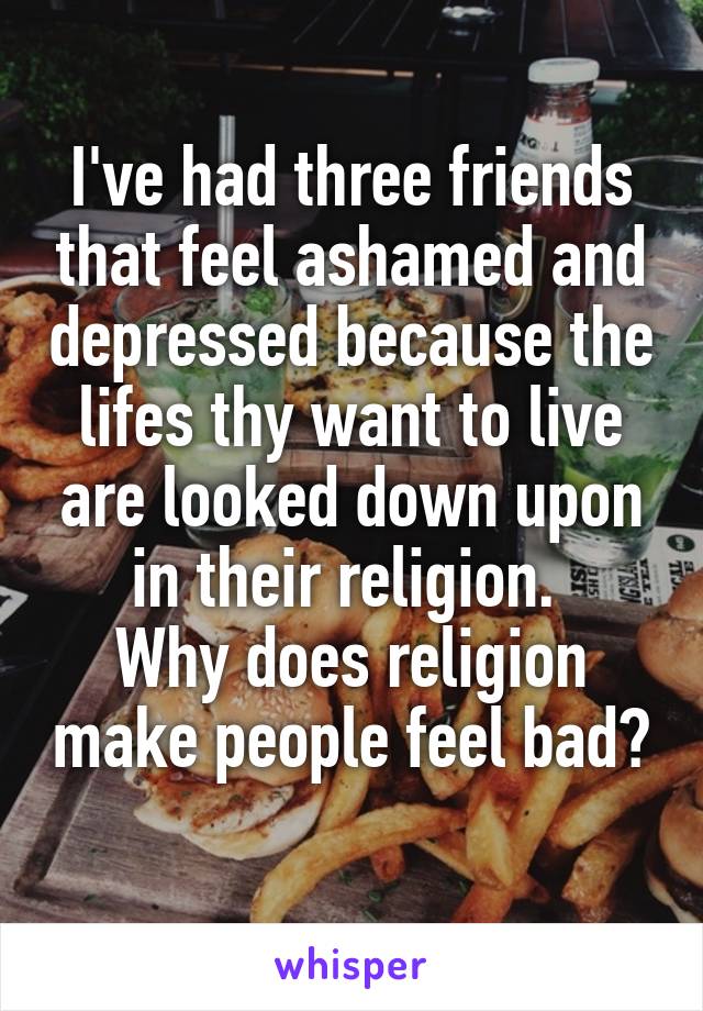 I've had three friends that feel ashamed and depressed because the lifes thy want to live are looked down upon in their religion. 
Why does religion make people feel bad? 