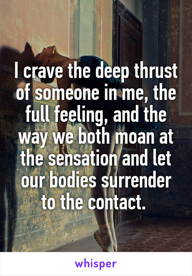 I crave the deep thrust of someone in me, the full feeling, and the way we both moan at the sensation and let our bodies surrender to the contact. 