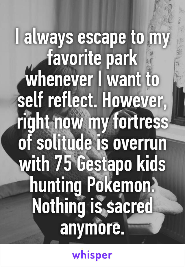 I always escape to my favorite park whenever I want to self reflect. However, right now my fortress of solitude is overrun with 75 Gestapo kids hunting Pokemon. Nothing is sacred anymore.