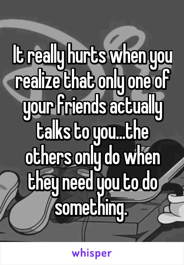 It really hurts when you realize that only one of your friends actually talks to you...the others only do when they need you to do something. 