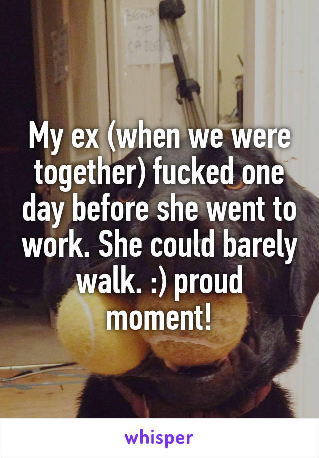 My ex (when we were together) fucked one day before she went to work. She could barely walk. :) proud moment!