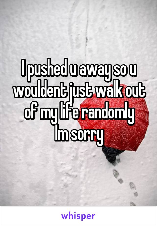 I pushed u away so u wouldent just walk out of my life randomly
Im sorry
