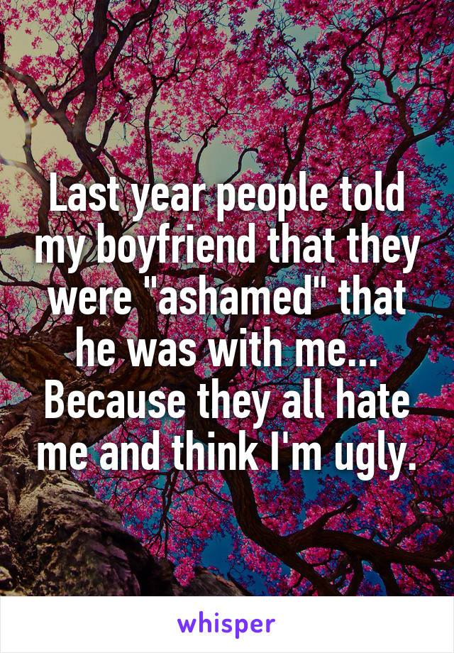 Last year people told my boyfriend that they were "ashamed" that he was with me... Because they all hate me and think I'm ugly.