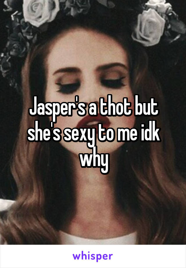 Jasper's a thot but she's sexy to me idk why