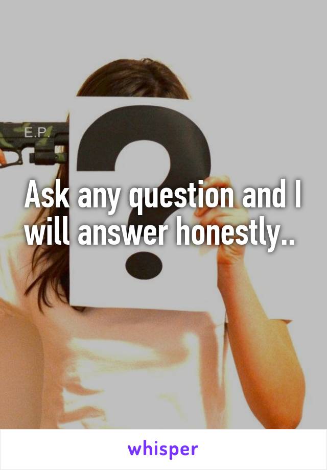 Ask any question and I will answer honestly..  