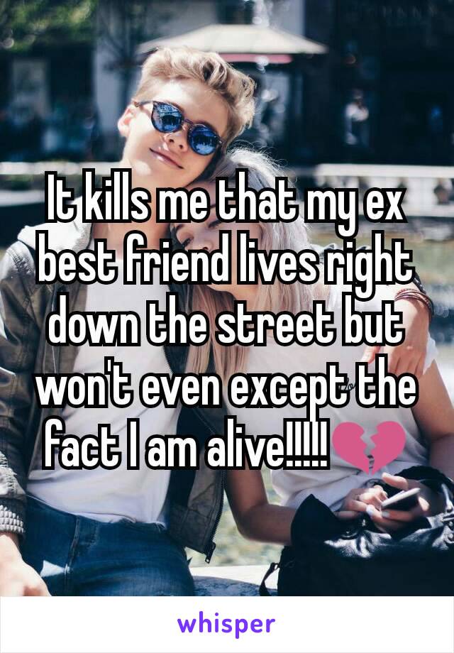 It kills me that my ex best friend lives right down the street but won't even except the fact I am alive!!!!!💔