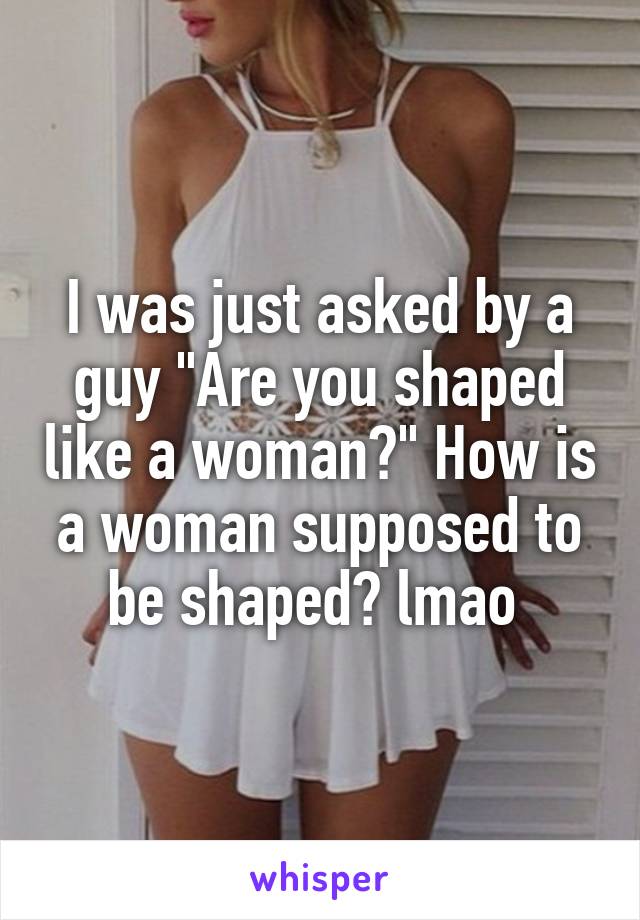 I was just asked by a guy "Are you shaped like a woman?" How is a woman supposed to be shaped? lmao 