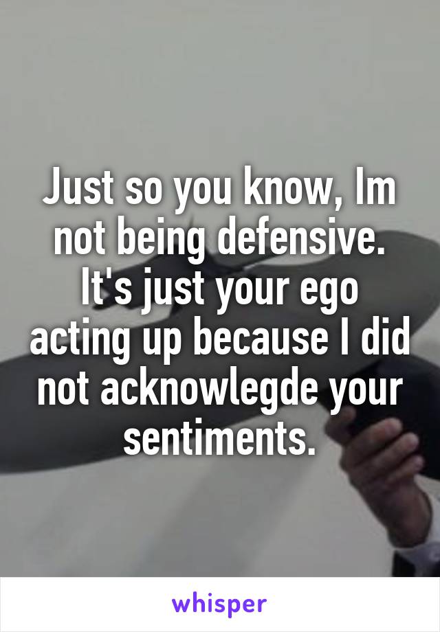 Just so you know, Im not being defensive. It's just your ego acting up because I did not acknowlegde your sentiments.