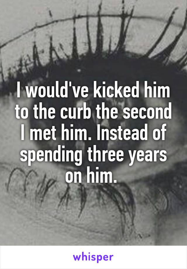 I would've kicked him to the curb the second I met him. Instead of spending three years on him. 