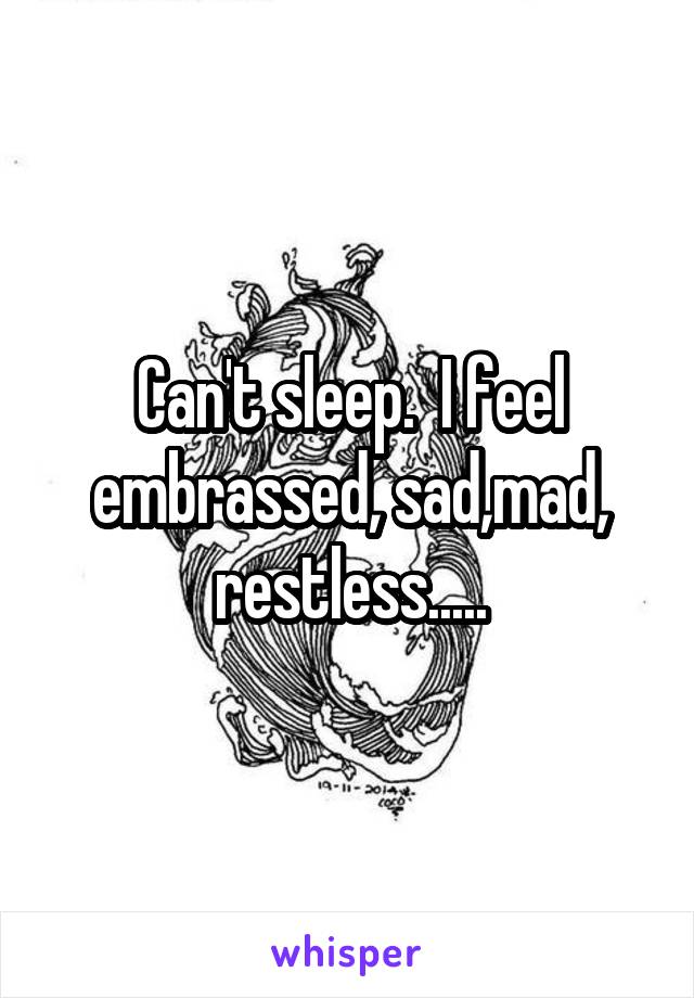 Can't sleep.  I feel embrassed, sad,mad, restless.....