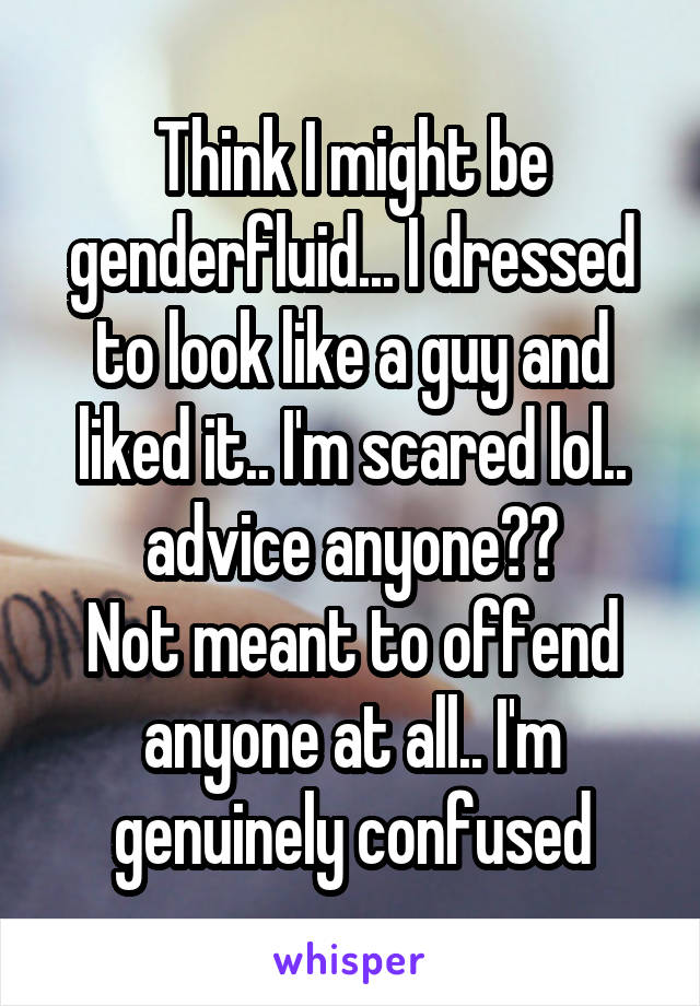 Think I might be genderfluid... I dressed to look like a guy and liked it.. I'm scared lol.. advice anyone??
Not meant to offend anyone at all.. I'm genuinely confused