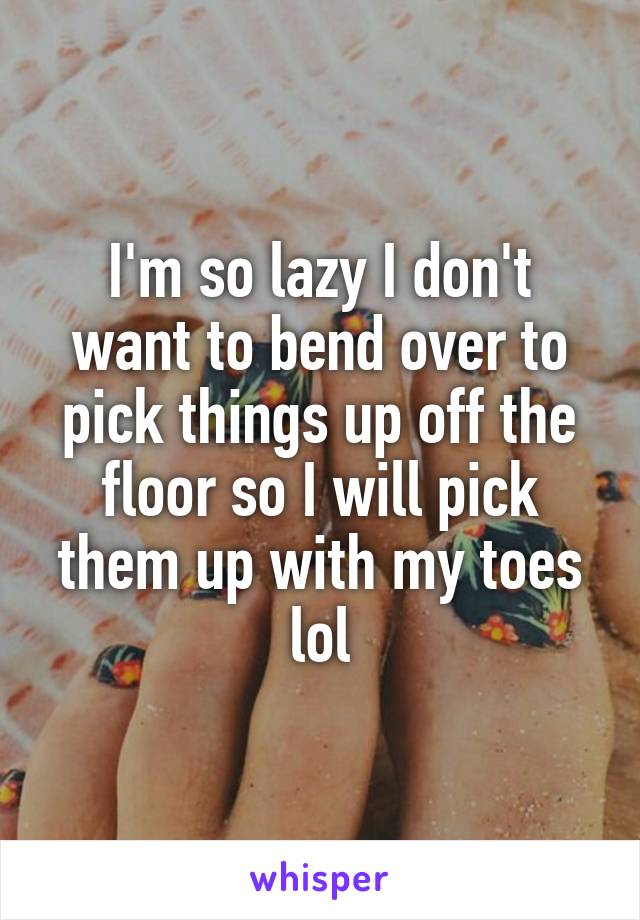 I'm so lazy I don't want to bend over to pick things up off the floor so I will pick them up with my toes lol