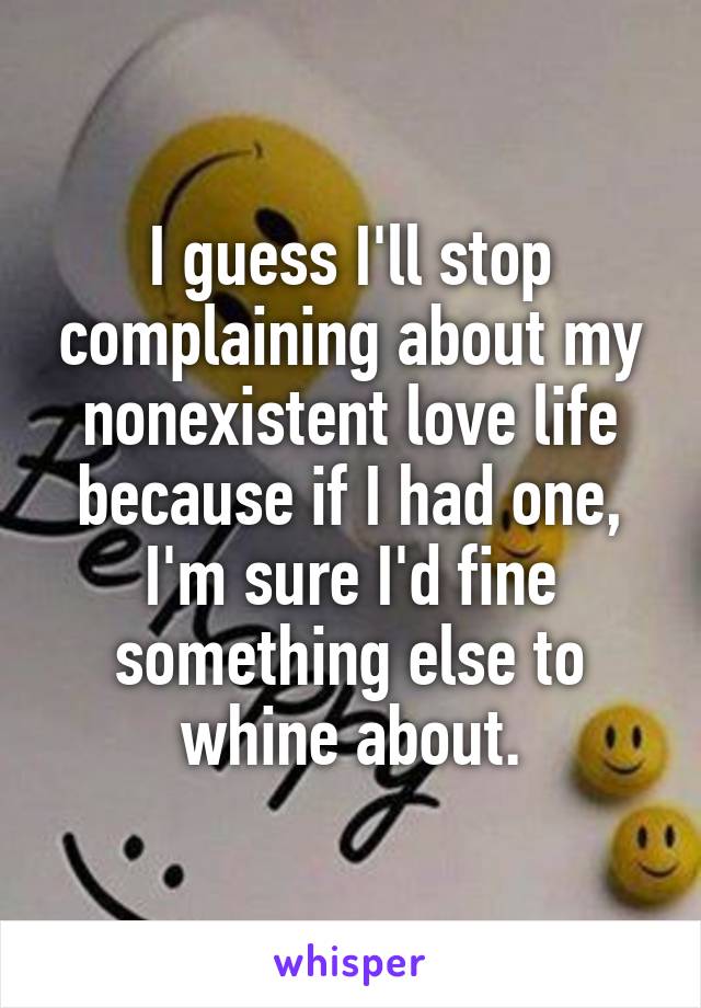 I guess I'll stop complaining about my nonexistent love life because if I had one, I'm sure I'd fine something else to whine about.