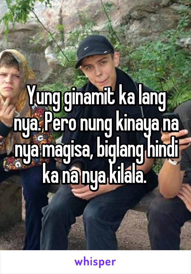 Yung ginamit ka lang nya. Pero nung kinaya na nya magisa, biglang hindi ka na nya kilala. 