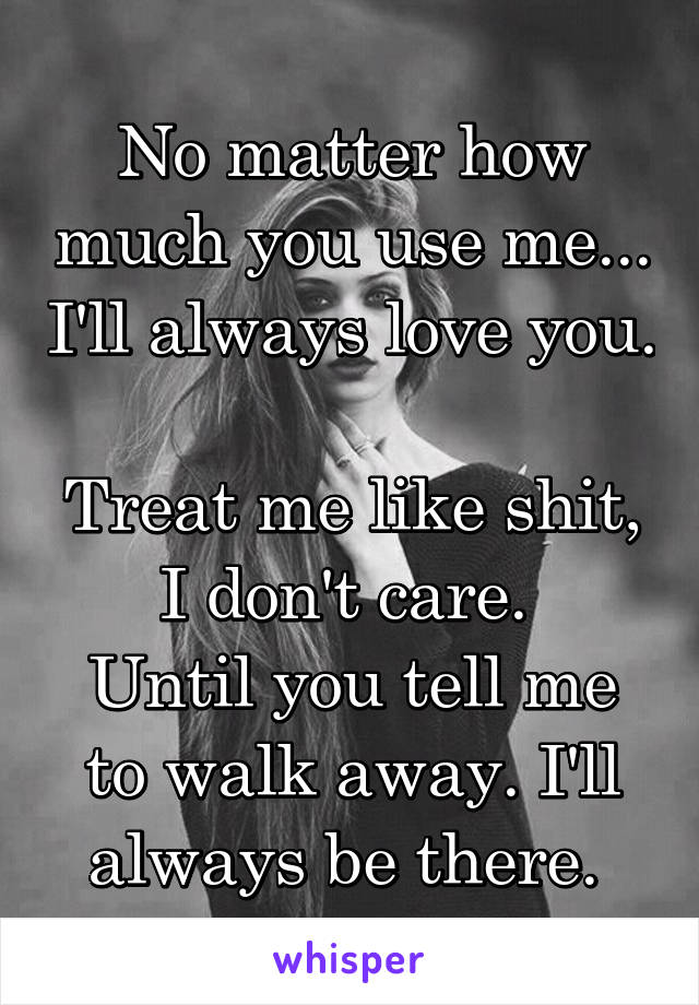 No matter how much you use me... I'll always love you. 
Treat me like shit, I don't care. 
Until you tell me to walk away. I'll always be there. 