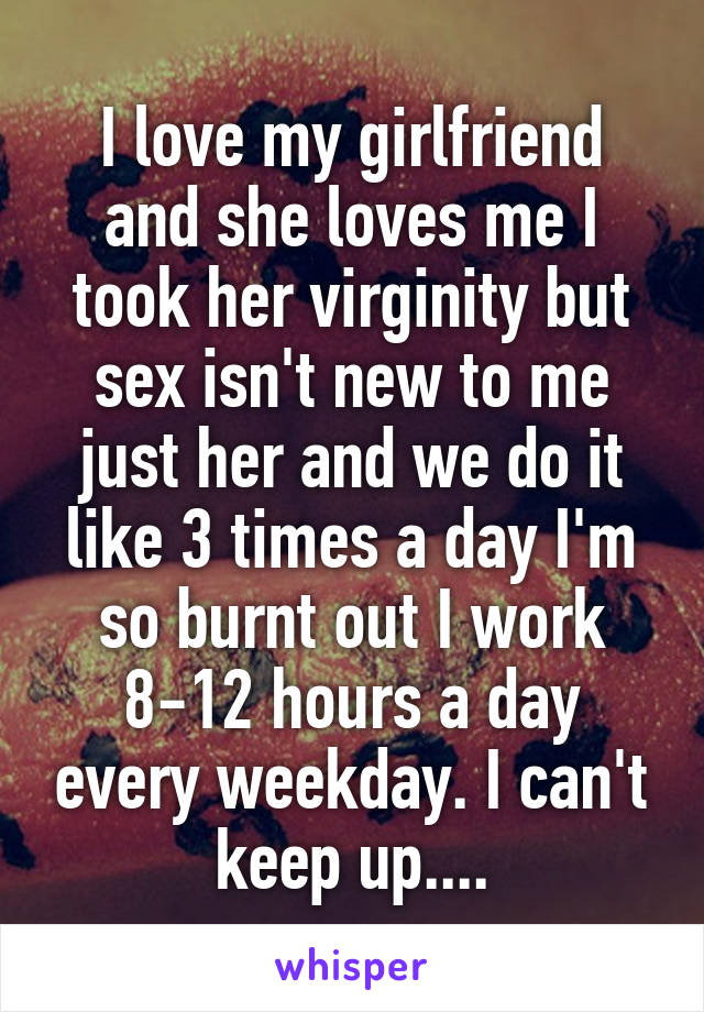 I love my girlfriend and she loves me I took her virginity but sex isn't new to me just her and we do it like 3 times a day I'm so burnt out I work 8-12 hours a day every weekday. I can't keep up....