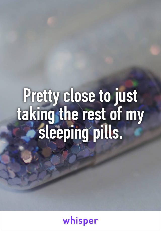 Pretty close to just taking the rest of my sleeping pills.