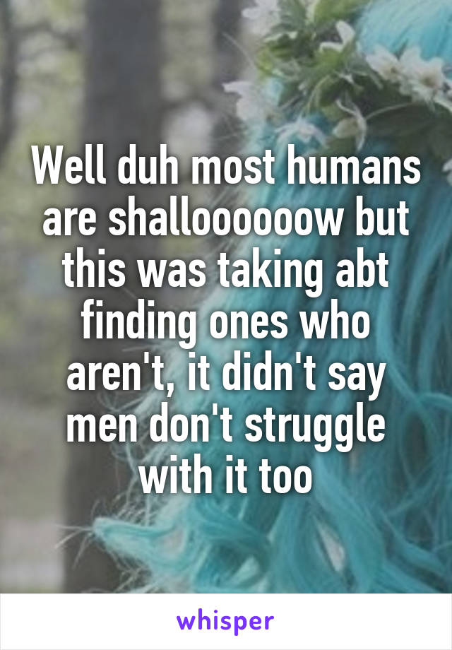 Well duh most humans are shalloooooow but this was taking abt finding ones who aren't, it didn't say men don't struggle with it too