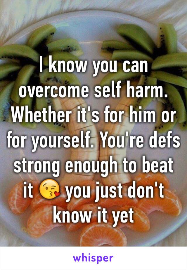 I know you can overcome self harm. Whether it's for him or for yourself. You're defs strong enough to beat it 😘 you just don't know it yet 