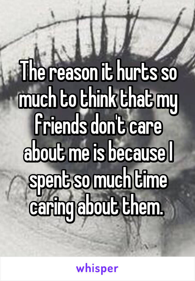 The reason it hurts so much to think that my friends don't care about me is because I spent so much time caring about them. 