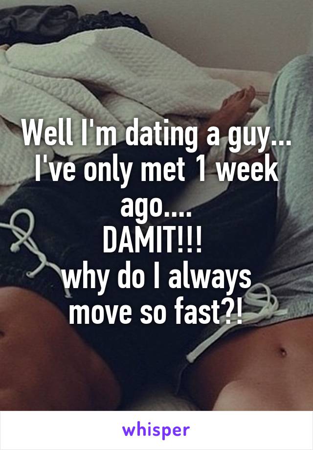 Well I'm dating a guy... I've only met 1 week ago....
DAMIT!!! 
why do I always move so fast?!