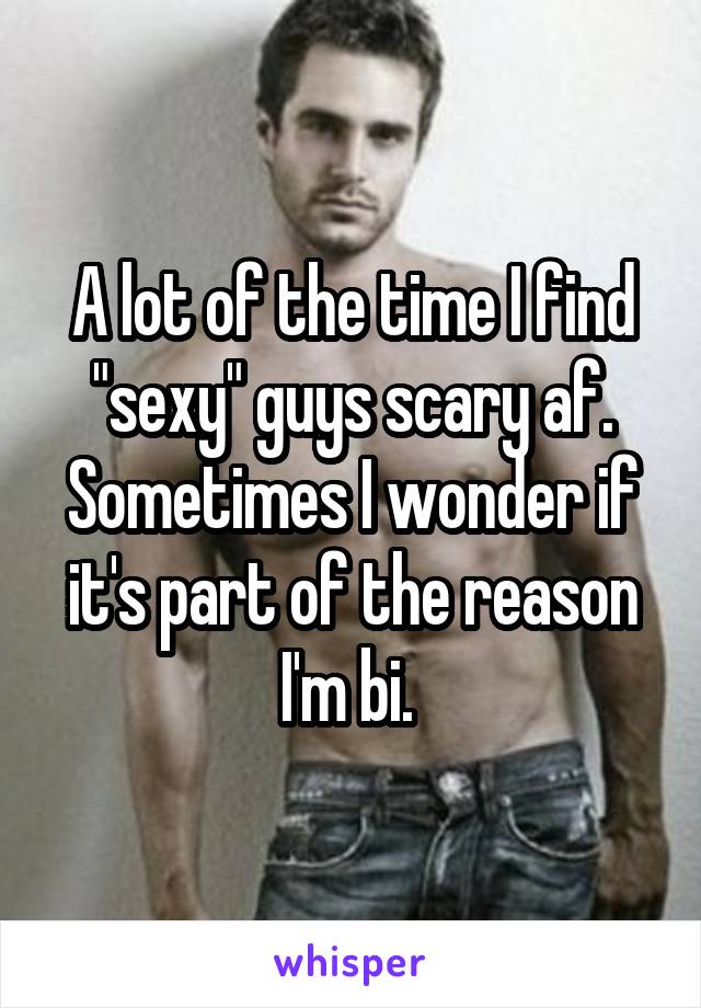 A lot of the time I find "sexy" guys scary af. Sometimes I wonder if it's part of the reason I'm bi. 