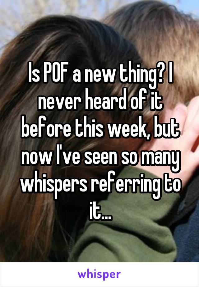 Is POF a new thing? I never heard of it before this week, but now I've seen so many whispers referring to it...