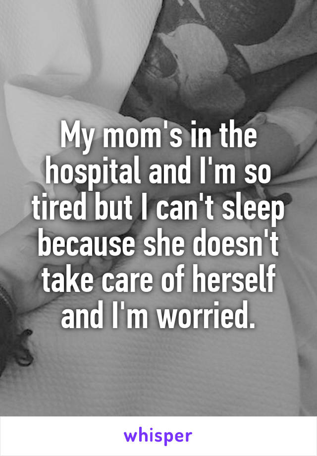 My mom's in the hospital and I'm so tired but I can't sleep because she doesn't take care of herself and I'm worried.