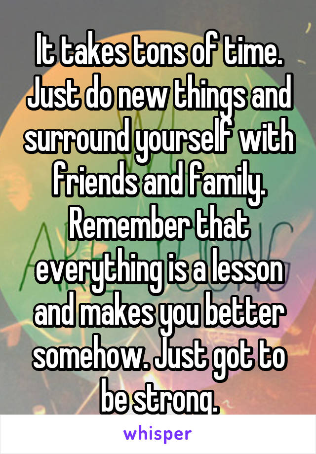 It takes tons of time. Just do new things and surround yourself with friends and family. Remember that everything is a lesson and makes you better somehow. Just got to be strong.