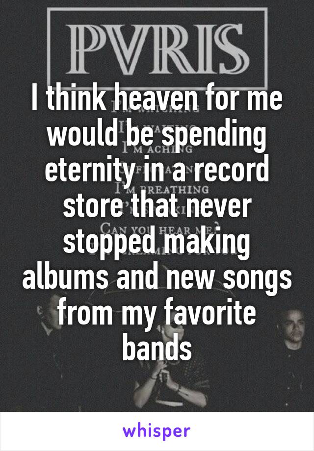 I think heaven for me would be spending eternity in a record store that never stopped making albums and new songs from my favorite bands