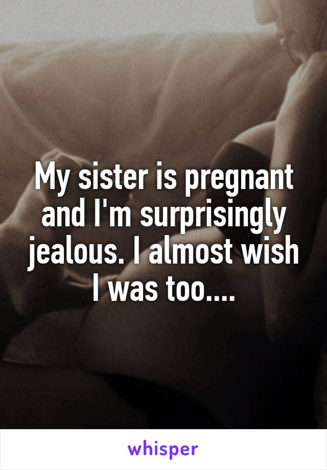 My sister is pregnant and I'm surprisingly jealous. I almost wish I was too....