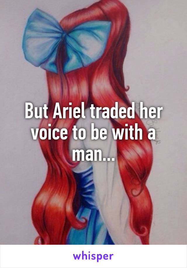 But Ariel traded her voice to be with a man...