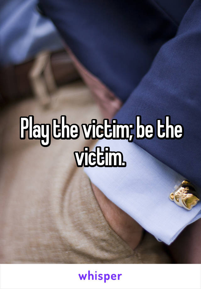 Play the victim; be the victim. 