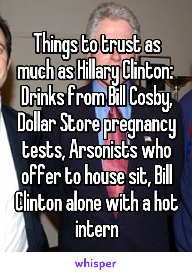 Things to trust as much as Hillary Clinton: 
Drinks from Bill Cosby, Dollar Store pregnancy tests, Arsonists who offer to house sit, Bill Clinton alone with a hot intern