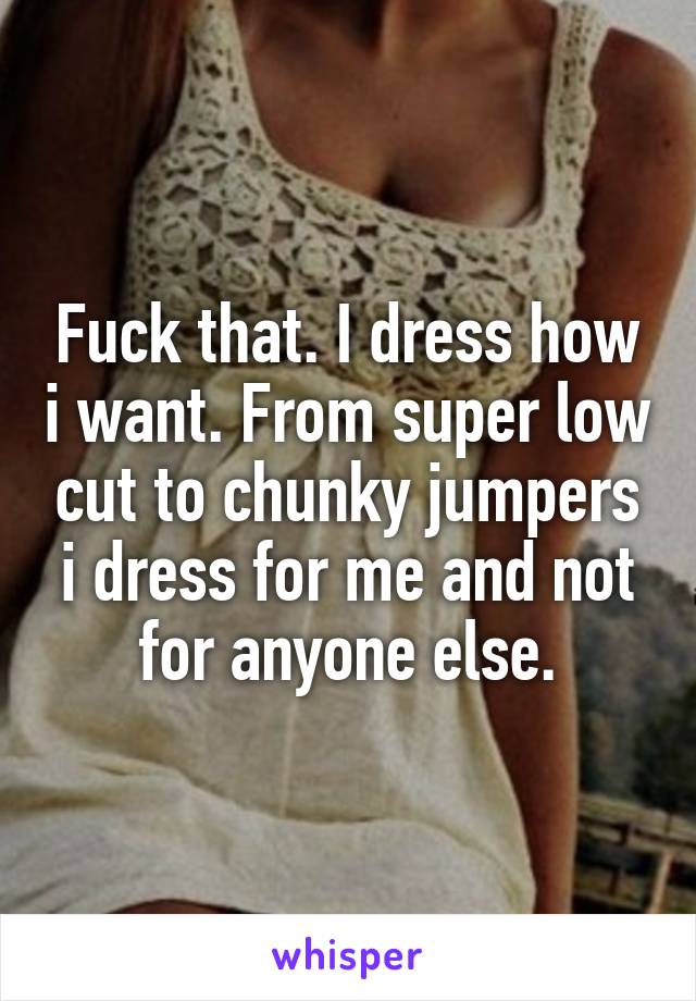 Fuck that. I dress how i want. From super low cut to chunky jumpers i dress for me and not for anyone else.