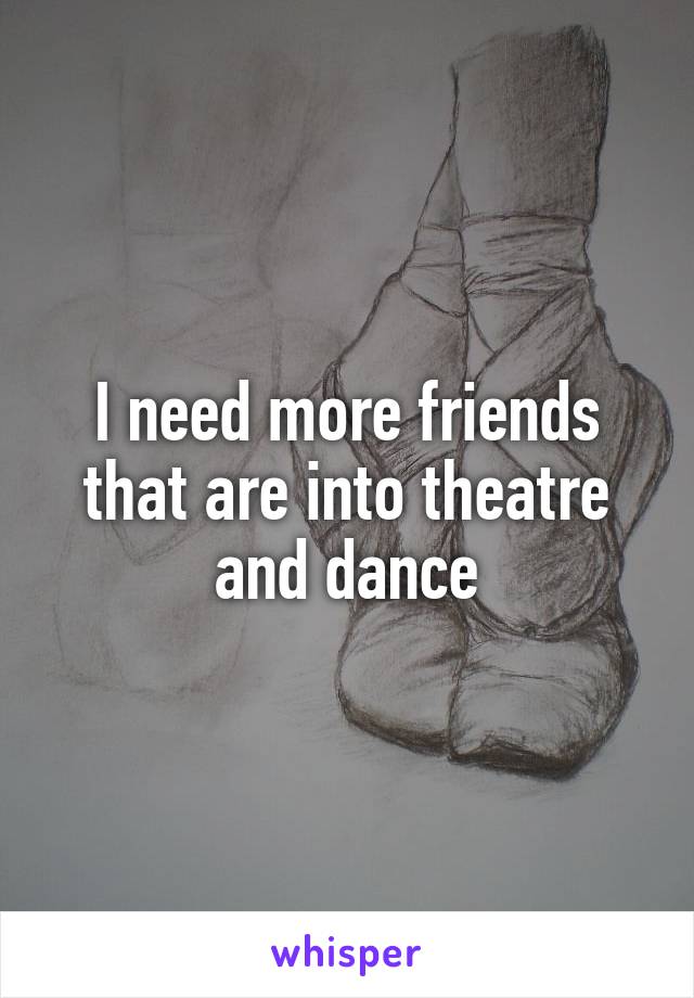 I need more friends that are into theatre and dance