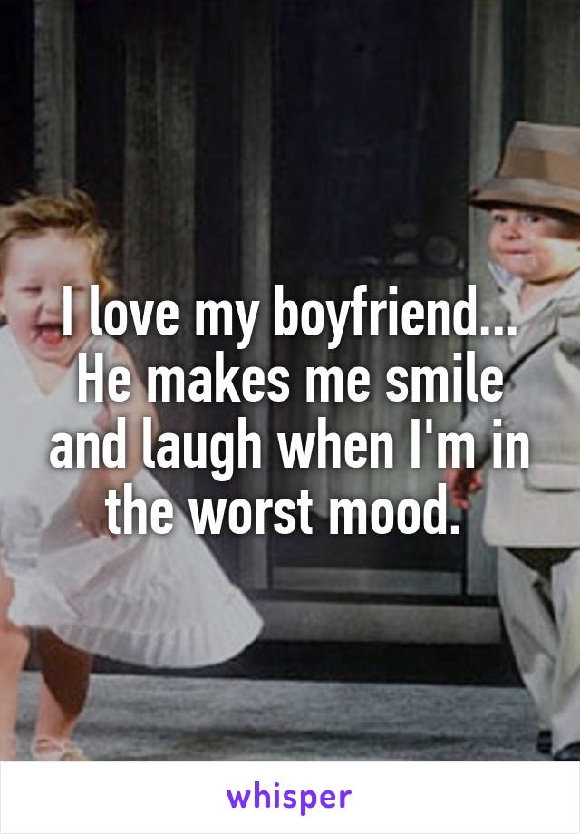 I love my boyfriend... He makes me smile and laugh when I'm in the worst mood. 