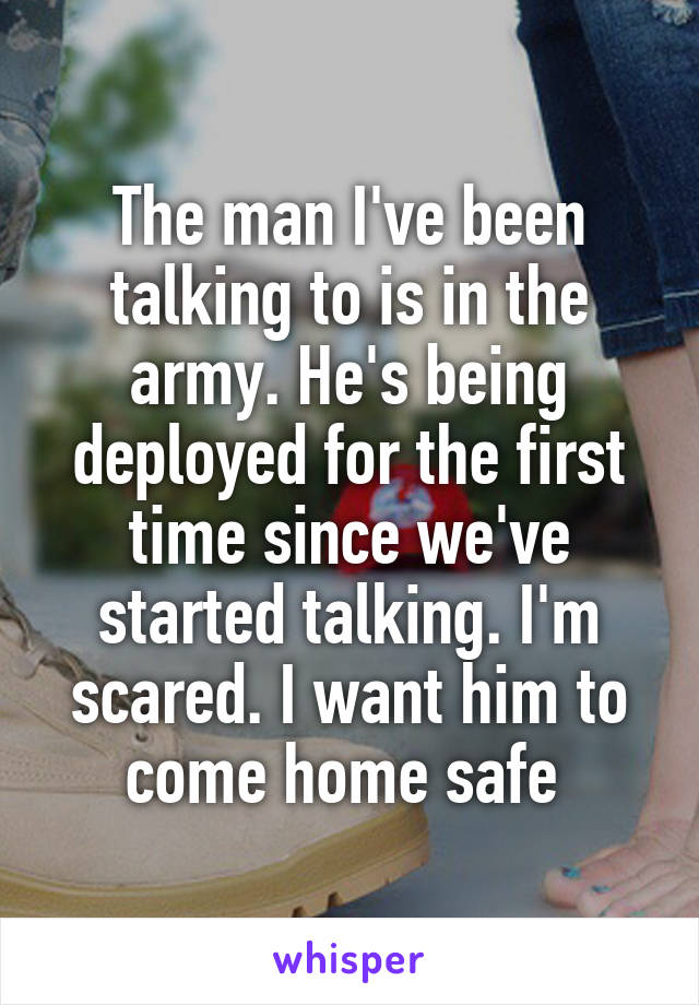 The man I've been talking to is in the army. He's being deployed for the first time since we've started talking. I'm scared. I want him to come home safe 