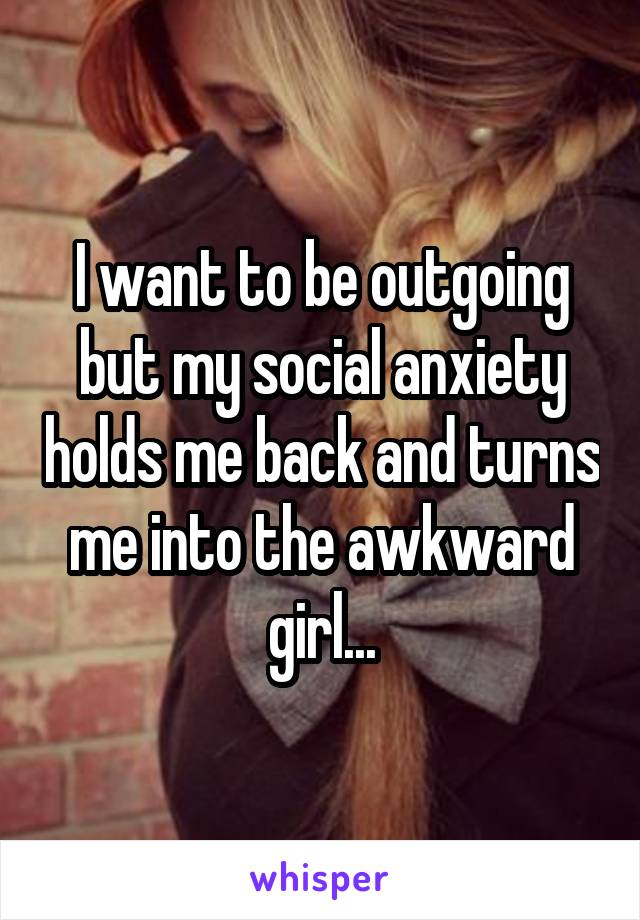 I want to be outgoing but my social anxiety holds me back and turns me into the awkward girl...