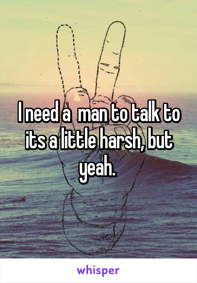 I need a  man to talk to its a little harsh, but yeah. 