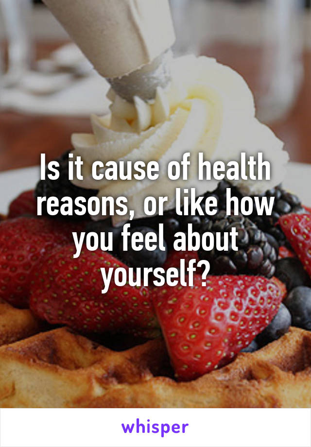 Is it cause of health reasons, or like how you feel about yourself?